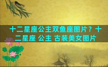 十二星座公主双鱼座图片？十二星座 公主 古装美女图片